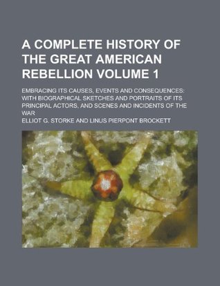 Read Online A Complete History of the Great American Rebellion; Embracing Its Causes, Events and Consequences: With Biographical Sketches and Portraits of Its Principal Actors, and Scenes and Incidents of the War Volume 1 - Elliot G. Storke | PDF