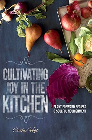 Read Online Cultivating Joy in the Kitchen: Plant Forward Recipes & Soulful Nourishment - Cathy Vogt | PDF