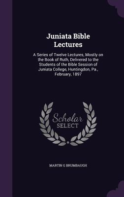 Read Juniata Bible Lectures: A Series of Twelve Lectures, Mostly on the Book of Ruth, Delivered to the Students of the Bible Session of Juniata College, Huntingdon, Pa., February, 1897 - Martin Grove Brumbaugh file in PDF