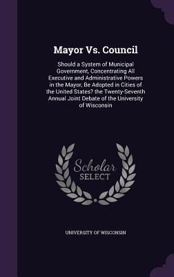 Full Download Mayor vs. Council: Should a System of Municipal Government, Concentrating All Executive and Administrative Powers in the Mayor, Be Adopted in Cities of the United States? the Twenty-Seventh Annual Joint Debate of the University of Wisconsin - University of Wisconsin file in PDF