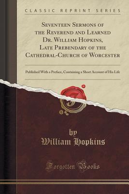 Read Online Seventeen Sermons of the Reverend and Learned Dr. William Hopkins, Late Prebendary of the Cathedral-Church of Worcester: Published with a Preface, Containing a Short Account of His Life (Classic Reprint) - William Hopkins | PDF