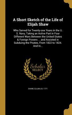 Full Download A Short Sketch of the Life of Elijah Shaw: Who Served for Twenty-One Years in the U. S. Navy, Taking an Active Part in Four Different Wars Between the United States & Foreign Powers  and Assisted in Subduing the Pirates, from 1822 to 1824. and In - Elijah B. Shaw file in PDF