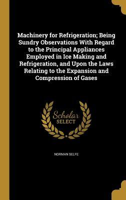 Read Online Machinery for Refrigeration; Being Sundry Observations with Regard to the Principal Appliances Employed in Ice Making and Refrigeration, and Upon the Laws Relating to the Expansion and Compression of Gases - Norman Selfe file in ePub