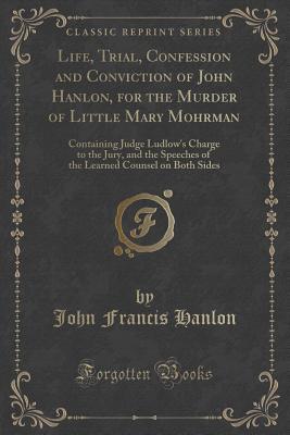 Read Online Life, Trial, Confession and Conviction of John Hanlon, for the Murder of Little Mary Mohrman: Containing Judge Ludlow's Charge to the Jury, and the Speeches of the Learned Counsel on Both Sides (Classic Reprint) - John Francis Hanlon | ePub