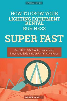 Read Online How to Grow Your Lighting Equipment Rental Business Super Fast: Secrets to 10x Profits, Leadership, Innovation & Gaining an Unfair Advantage - Daniel O'Neill file in PDF