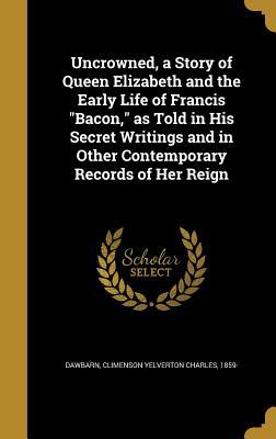 Full Download Uncrowned, a Story of Queen Elizabeth and the Early Life of Francis Bacon, as Told in His Secret Writings and in Other Contemporary Records of Her Reign - Climenson Yelverton Charles Dawbarn file in PDF