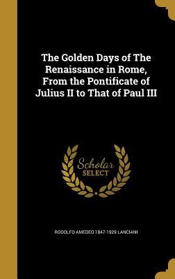 Read The Golden Days of the Renaissance in Rome, from the Pontificate of Julius II to That of Paul III - Rodolfo Amedeo Lanciani | ePub