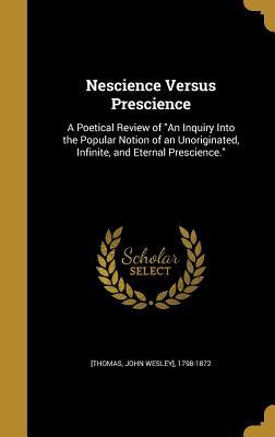 Download Nescience Versus Prescience: A Poetical Review of an Inquiry Into the Popular Notion of an Unoriginated, Infinite, and Eternal Prescience. - John Wesley] 1798-1872 [Thomas file in PDF