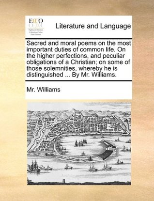 Full Download Sacred and Moral Poems on the Most Important Duties of Common Life. on the Higher Perfections, and Peculiar Obligations of a Christian; On Some of Those Solemnities, Whereby He Is Distinguished  by Mr. Williams. - Mr. Williams file in PDF