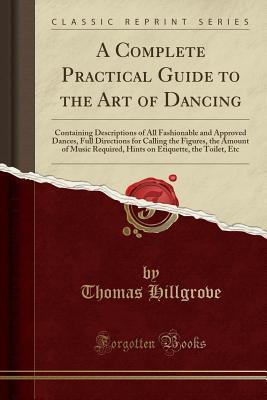 Read Online A Complete Practical Guide to the Art of Dancing: Containing Descriptions of All Fashionable and Approved Dances, Full Directions for Calling the Figures, the Amount of Music Required, Hints on Etiquette, the Toilet, Etc - Thomas Hillgrove | ePub