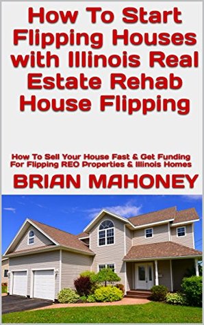 Download How To Start Flipping Houses with Illinois Real Estate Rehab House Flipping: How To Sell Your House Fast & Get Funding For Flipping REO Properties & Illinois Homes - Brian Mahoney | PDF