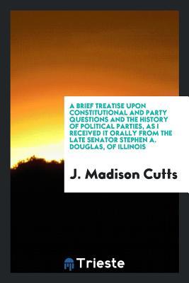 Download A Brief Treatise Upon Constitutional and Party Questions and the History of Political Parties, as I Received It Orally from the Late Senator Stephen A. Douglas, of Illinois - J Madison Cutts file in PDF