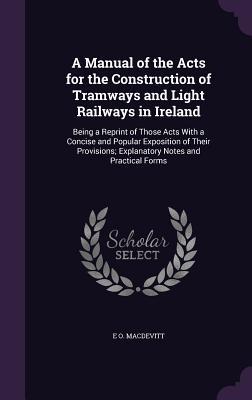 Read Online A Manual of the Acts for the Construction of Tramways and Light Railways in Ireland: Being a Reprint of Those Acts with a Concise and Popular Exposition of Their Provisions; Explanatory Notes and Practical Forms - E O Macdevitt file in ePub
