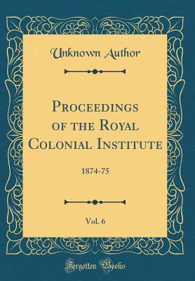 Download Proceedings of the Royal Colonial Institute, Vol. 6: 1874-75 (Classic Reprint) - Unknown | PDF
