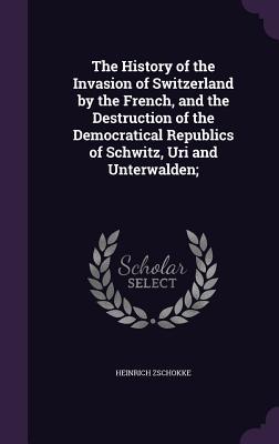 Read Online The History of the Invasion of Switzerland by the French, and the Destruction of the Democratical Republics of Schwitz, Uri and Unterwalden; - Heinrich Zschokke file in ePub