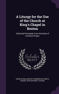 Read Online A Liturgy for the Use of the Church at King's Chapel in Boston: Collected Principally from the Book of Common Prayer - F.W.P. Greenwood | ePub