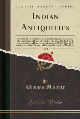 Read Indian Antiquities, Vol. 1: Or Dissertations Relative to the Antient Geographical Divisions, the Pure System of Primeval Theology, the Grand Code of Civil Laws, the Original Form of Government, the Widely-Extended Commerce, and the Various and Profound Li - Thomas Maurice | ePub