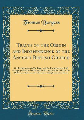 Download Tracts on the Origin and Independence of the Ancient British Church: On the Supremacy of the Pope, and the Inconsistency of All Foreign Jurisdiction with the British Constitution; And on the Differences Between the Churches of England and of Rome - Thomas Burgess | PDF