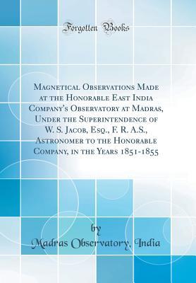 Download Magnetical Observations Made at the Honorable East India Company's Observatory at Madras, Under the Superintendence of W. S. Jacob, Esq., F. R. A.S., Astronomer to the Honorable Company, in the Years 1851-1855 (Classic Reprint) - Madras Observatory India | ePub