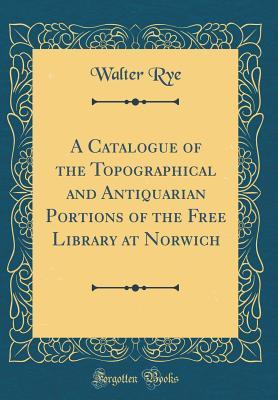 Read Online A Catalogue of the Topographical and Antiquarian Portions of the Free Library at Norwich (Classic Reprint) - Walter Rye | PDF