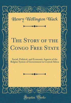 Full Download The Story of the Congo Free State: Social, Political, and Economic Aspects of the Belgian System of Government in Central Africa (Classic Reprint) - Henry Wellington Wack file in PDF