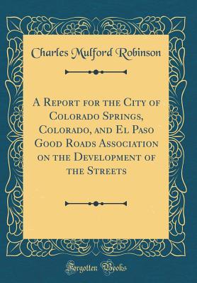 Read Online A Report for the City of Colorado Springs, Colorado, and El Paso Good Roads Association on the Development of the Streets (Classic Reprint) - Charles Mulford Robinson file in PDF