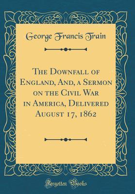 Full Download The Downfall of England, And, a Sermon on the Civil War in America, Delivered August 17, 1862 (Classic Reprint) - George Francis Train | ePub