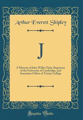 Read J: A Memoir of John Willis Clark, Registrary of the University of Cambridge, and Sometime Fellow of Trinity College (Classic Reprint) - Arthur Everett Shipley file in ePub