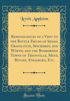 Read Online Reminiscences of a Visit to the Battle Fields of Sedan, Gravelotte, Spicheren, and W�rth, and the Bombarded Towns of Thionville, Metz, Bitche, Strasburg, Etc (Classic Reprint) - Lewis Appleton | ePub
