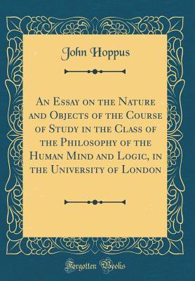 Read Online An Essay on the Nature and Objects of the Course of Study in the Class of the Philosophy of the Human Mind and Logic, in the University of London (Classic Reprint) - John Hoppus | PDF