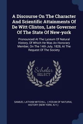 Read Online A Discourse on the Character and Scientific Attainments of de Witt Clinton, Late Governor of the State of New-York: Pronounced at the Lyceum of Natural History, of Which He Was an Honorary Member, on the 14th July, 1828, at the Request of the Society - Samuel Latham Mitchill | PDF