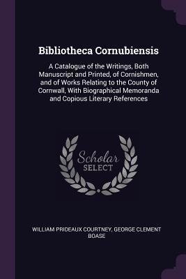 Full Download Bibliotheca Cornubiensis: A Catalogue of the Writings, Both Manuscript and Printed, of Cornishmen, and of Works Relating to the County of Cornwall, with Biographical Memoranda and Copious Literary References - William Prideaux Courtney file in PDF