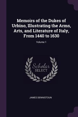Read Online Memoirs of the Dukes of Urbino, Illustrating the Arms, Arts, and Literature of Italy, from 1440 to 1630; Volume 1 - James Dennistoun | PDF