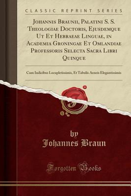Download Johannis Braunii, Palatini S. S. Theologiae Doctoris, Ejusdemque UT Et Hebraeae Linguae, in Academia Groningae Et Omlandiae Professoris Selecta Sacra Libri Quinque: Cum Indicibus Locupletissimis, Et Tabulis Aeneis Elegantissimis (Classic Reprint) - Johannes Braun | PDF