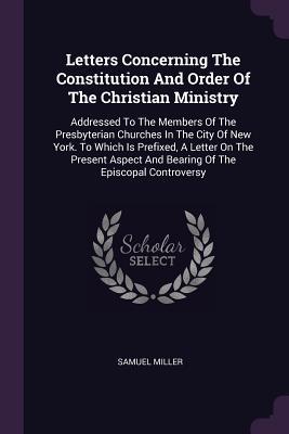 Full Download Letters Concerning the Constitution and Order of the Christian Ministry: Addressed to the Members of the Presbyterian Churches in the City of New York. to Which Is Prefixed, a Letter on the Present Aspect and Bearing of the Episcopal Controversy - Samuel Miller file in PDF