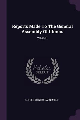 Read Reports Made To The General Assembly Of Illinois; Volume 1 - Illinois General Assembly | PDF
