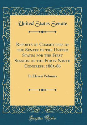 Full Download Reports of Committees of the Senate of the United States for the First Session of the Forty-Ninth Congress, 1885-86: In Eleven Volumes (Classic Reprint) - U.S. Senate | PDF