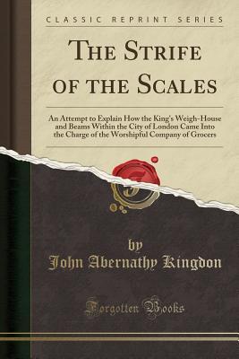 Read Online The Strife of the Scales: An Attempt to Explain How the King's Weigh-House and Beams Within the City of London Came Into the Charge of the Worshipful Company of Grocers (Classic Reprint) - John Abernathy Kingdon | PDF
