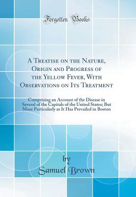 Download A Treatise on the Nature, Origin and Progress of the Yellow Fever, with Observations on Its Treatment: Comprising an Account of the Disease in Several of the Capitals of the United States; But More Particularly as It Has Prevailed in Boston - Samuel Brown | PDF