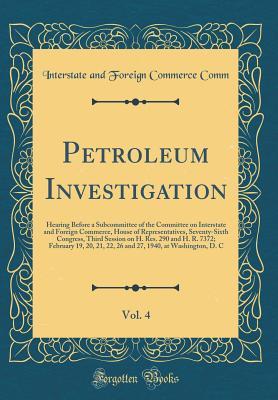 Read Online Petroleum Investigation, Vol. 4: Hearing Before a Subcommittee of the Committee on Interstate and Foreign Commerce, House of Representatives, Seventy-Sixth Congress, Third Session on H. Res. 290 and H. R. 7372; February 19, 20, 21, 22, 26 and 27, 1940, at - Interstate and Foreign Commerce Comm | ePub
