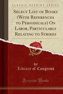 Read Online Select List of Books (with References to Periodicals) on Labor, Particularly Relating to Strikes (Classic Reprint) - Library of Congress | PDF