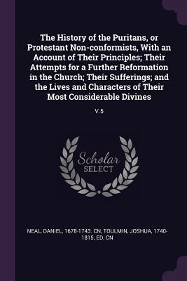 Read Online The History of the Puritans, or Protestant Non-Conformists, with an Account of Their Principles; Their Attempts for a Further Reformation in the Church; Their Sufferings; And the Lives and Characters of Their Most Considerable Divines: V.5 - Daniel Neal | PDF