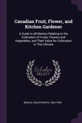 Read Canadian Fruit, Flower, and Kitchen Gardener: A Guide in All Matters Relating to the Cultivation of Fruits, Flowers and Vegetables, and Their Value for Cultivation in This Climate - Delos White Beadle | ePub