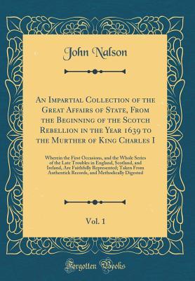 Read An Impartial Collection of the Great Affairs of State, from the Beginning of the Scotch Rebellion in the Year 1639 to the Murther of King Charles I, Vol. 1: Wherein the First Occasions, and the Whole Series of the Late Troubles in England, Scotland, and I - John Nalson | ePub