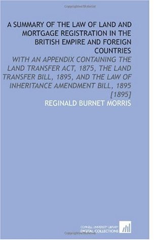 Read Online A Summary of the Law of Land and Mortgage Registration in the British Empire and Foreign Countries: With an Appendix Containing the Land Transfer Act,  of Inheritance Amendment Bill, 1895 [1895] - Reginald Burnet Morris | ePub