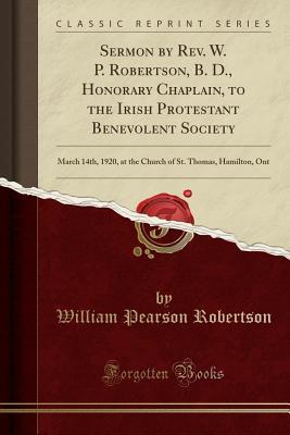 Read Sermon by Rev. W. P. Robertson, B. D., Honorary Chaplain, to the Irish Protestant Benevolent Society: March 14th, 1920, at the Church of St. Thomas, Hamilton, Ont (Classic Reprint) - William Pearson Robertson | PDF
