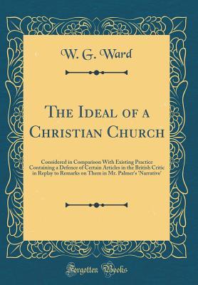 Read The Ideal of a Christian Church: Considered in Comparison with Existing Practice Containing a Defence of Certain Articles in the British Critic in Replay to Remarks on Them in Mr. Palmer's 'narrative' (Classic Reprint) - W.G. Ward | PDF