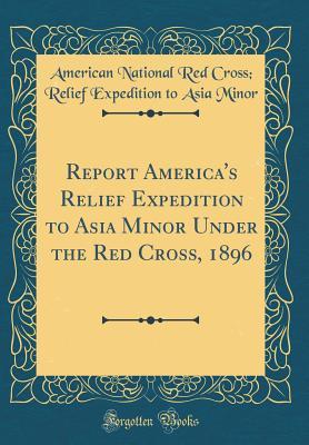 Read Online Report America's Relief Expedition to Asia Minor Under the Red Cross, 1896 (Classic Reprint) - American National Red Cross Minor | PDF