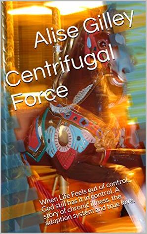 Read Online Centrifugal Force: When Life Feels out of control, God still has it in control. A story of chronic illness, the adoption system and true love. - Alise Gilley | ePub