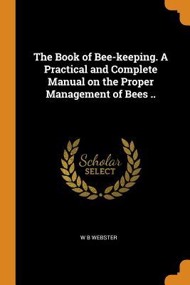 Read Online The Book of Bee-Keeping. a Practical and Complete Manual on the Proper Management of Bees .. - W B Webster file in PDF